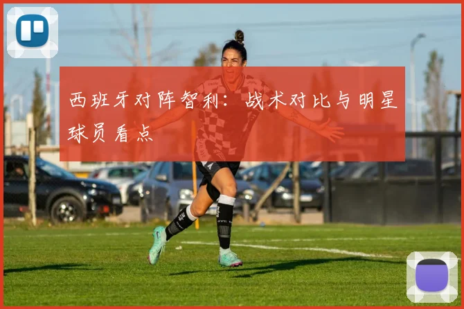 西班牙对阵智利：战术对比与明星球员看点