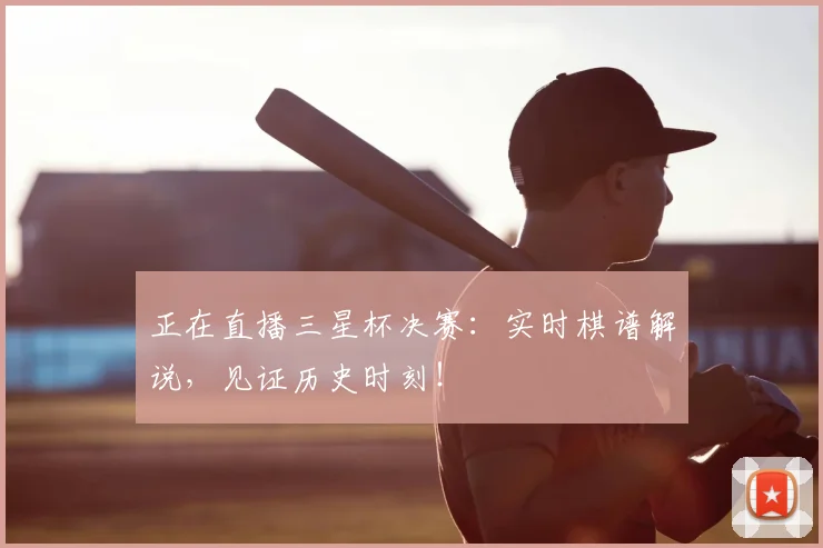 正在直播三星杯决赛：实时棋谱解说，见证历史时刻！