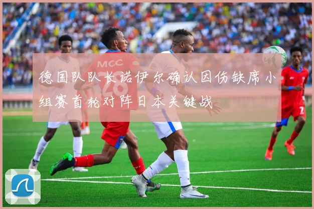 德国队队长诺伊尔确认因伤缺席小组赛首轮对阵日本关键战