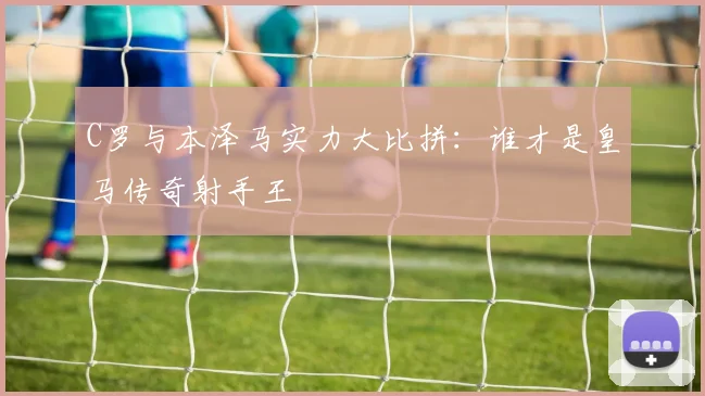 C罗与本泽马实力大比拼：谁才是皇马传奇射手王