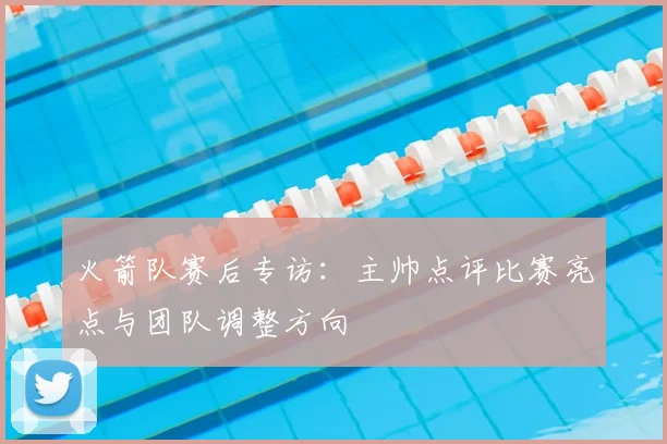 火箭队赛后专访：主帅点评比赛亮点与团队调整方向