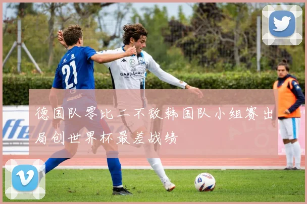 德国队零比二不敌韩国队小组赛出局创世界杯最差战绩