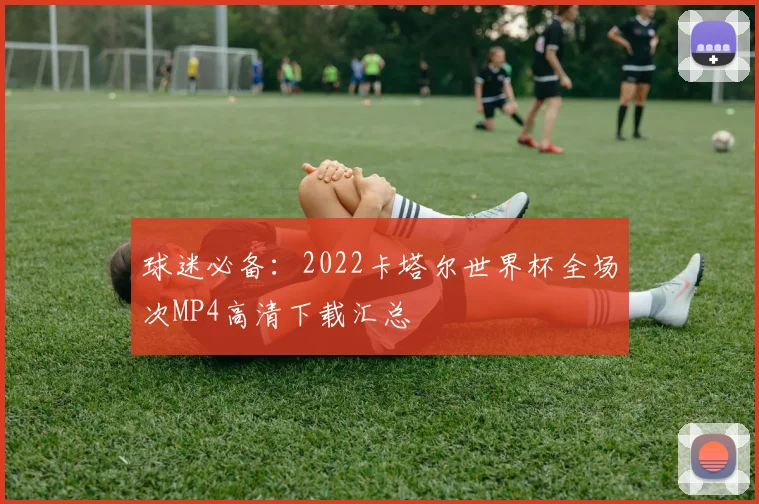 球迷必备：2022卡塔尔世界杯全场次MP4高清下载汇总