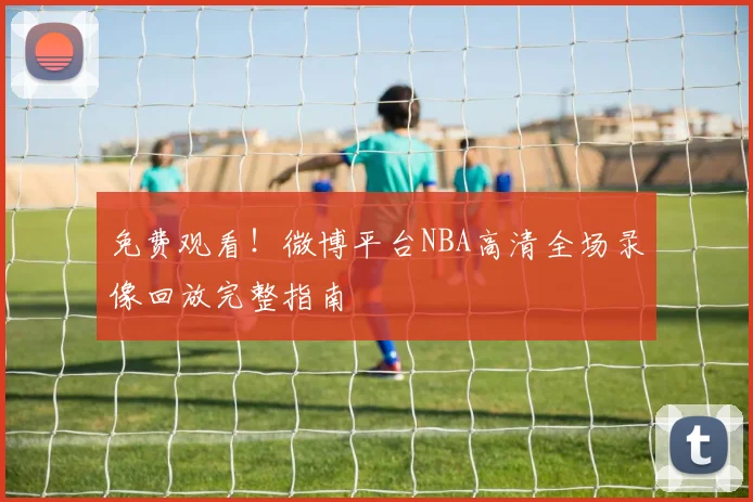 免费观看！微博平台NBA高清全场录像回放完整指南