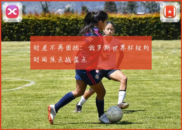 时差不再困扰：俄罗斯世界杯纽约时间焦点战盘点