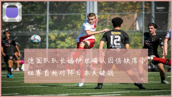 德国队队长诺伊尔确认因伤缺席小组赛首轮对阵日本关键战