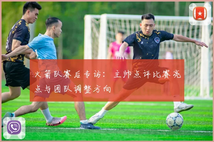 火箭队赛后专访：主帅点评比赛亮点与团队调整方向