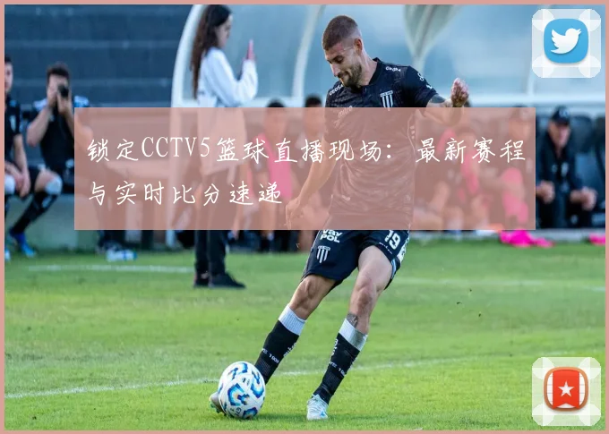 锁定CCTV5篮球直播现场：最新赛程与实时比分速递