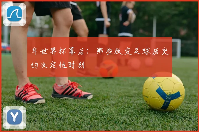 年世界杯幕后:那些改变足球历史的决定性时刻