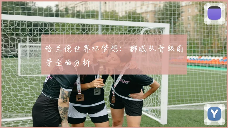哈兰德世界杯梦想:挪威队晋级前景全面分析
