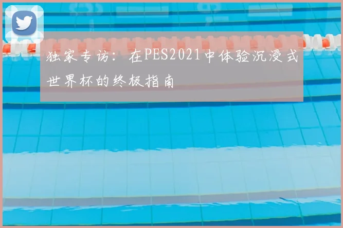 独家专访：在PES2021中体验沉浸式世界杯的终极指南