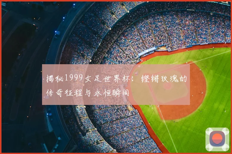 揭秘1999女足世界杯:铿锵玫瑰的传奇征程与永恒瞬间