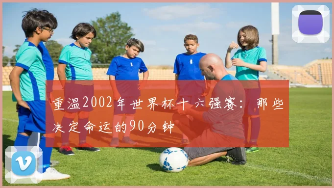 重温2002年世界杯十六强赛:那些决定命运的90分钟