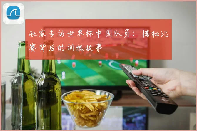 独家专访世界杯中国队员:揭秘比赛背后的训练故事