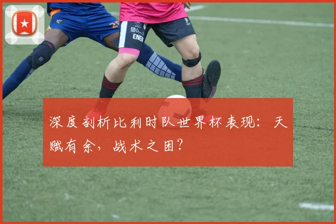 深度剖析比利时队世界杯表现:天赋有余,战术之困?