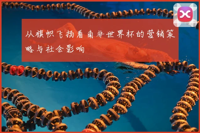 从旗帜飞扬看南非世界杯的营销策略与社会影响