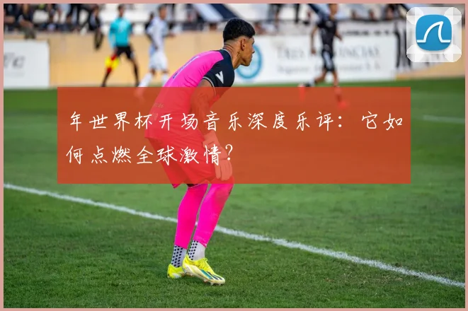 年世界杯开场音乐深度乐评:它如何点燃全球激情?