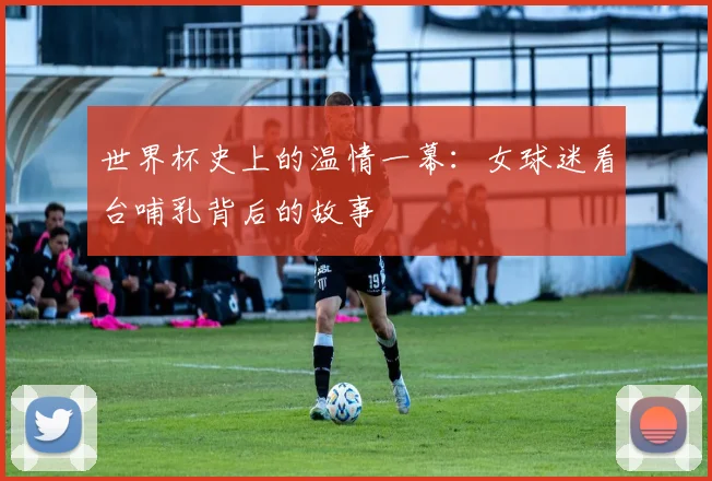 世界杯史上的温情一幕:女球迷看台哺乳背后的故事